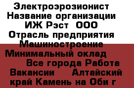 Электроэрозионист › Название организации ­ ИЖ-Рэст, ООО › Отрасль предприятия ­ Машиностроение › Минимальный оклад ­ 25 000 - Все города Работа » Вакансии   . Алтайский край,Камень-на-Оби г.